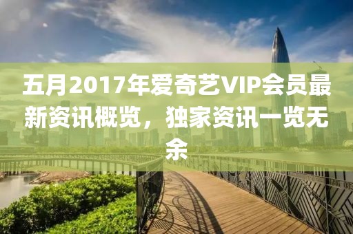 五月2017年爱奇艺VIP会员最新资讯概览，独家资讯一览无余
