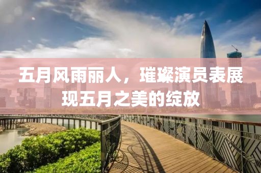 五月风雨丽人，璀璨演员表展现五月之美的绽放