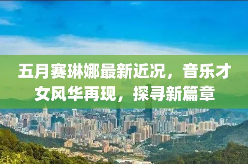 五月赛琳娜最新近况，音乐才女风华再现，探寻新篇章