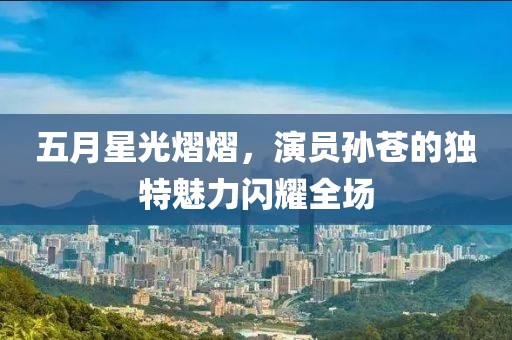 五月星光熠熠，演员孙苍的独特魅力闪耀全场