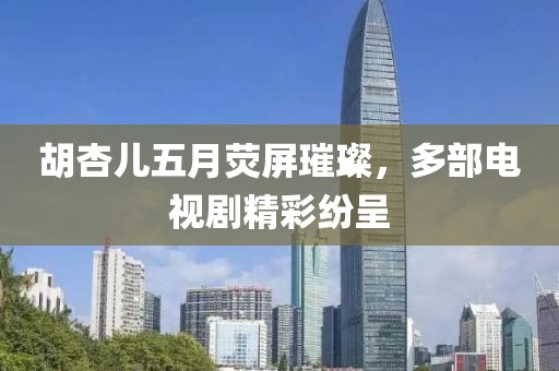 胡杏儿五月荧屏璀璨，多部电视剧精彩纷呈