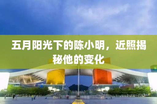 五月阳光下的陈小明，近照揭秘他的变化