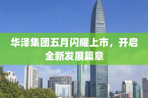 华泽集团五月闪耀上市，开启全新发展篇章