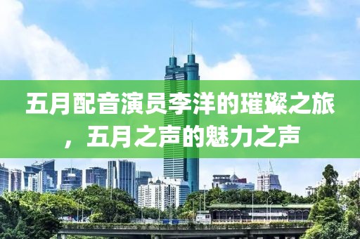 五月配音演员李洋的璀璨之旅，五月之声的魅力之声