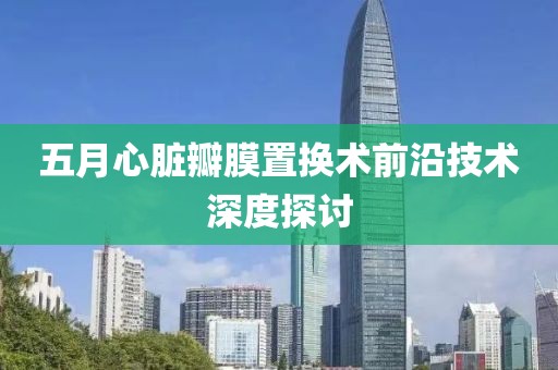 五月心脏瓣膜置换术前沿技术深度探讨