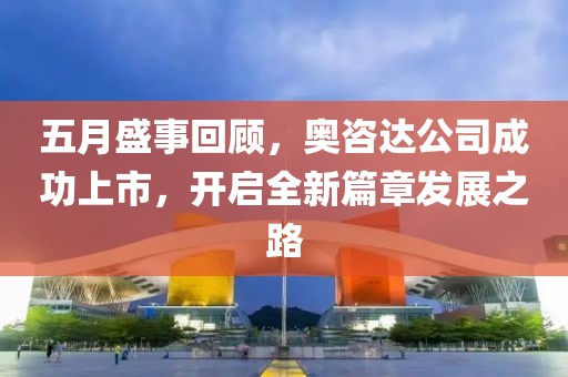 五月盛事回顾，奥咨达公司成功上市，开启全新篇章发展之路