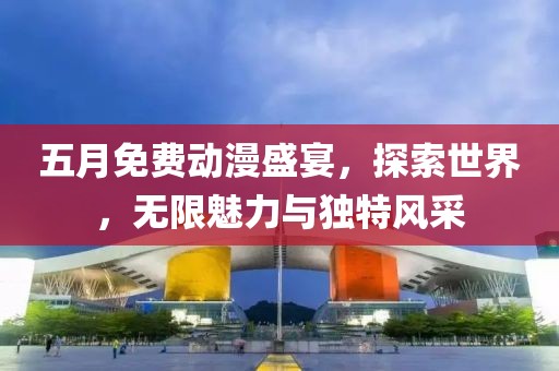 五月免费动漫盛宴，探索世界，无限魅力与独特风采