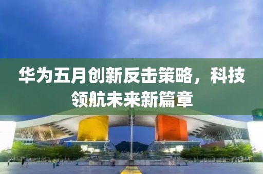 华为五月创新反击策略，科技领航未来新篇章