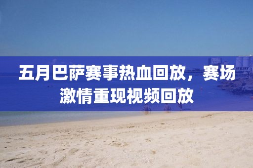 五月巴萨赛事热血回放，赛场激情重现视频回放