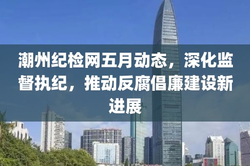潮州纪检网五月动态，深化监督执纪，推动反腐倡廉建设新进展