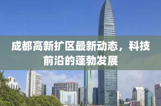 成都高新扩区最新动态，科技前沿的蓬勃发展