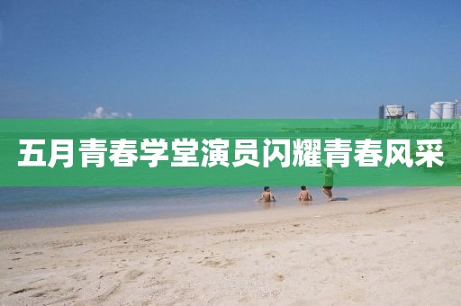 五月青春学堂演员闪耀青春风采