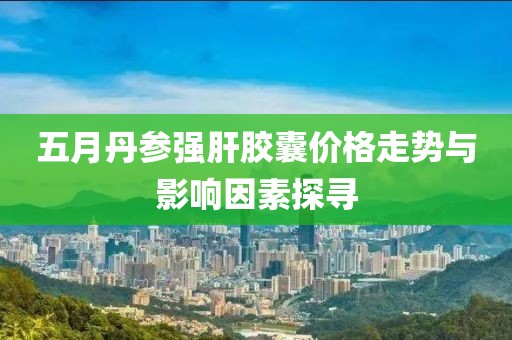 五月丹参强肝胶囊价格走势与影响因素探寻