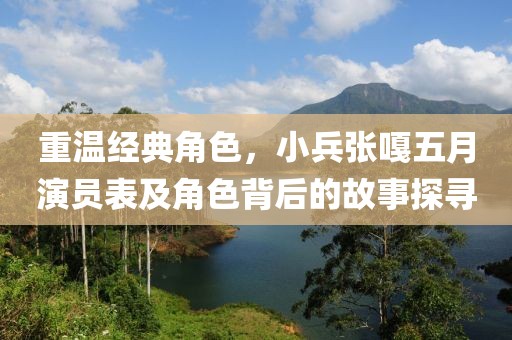 重温经典角色，小兵张嘎五月演员表及角色背后的故事探寻