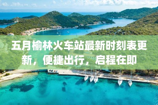 五月榆林火车站最新时刻表更新，便捷出行，启程在即
