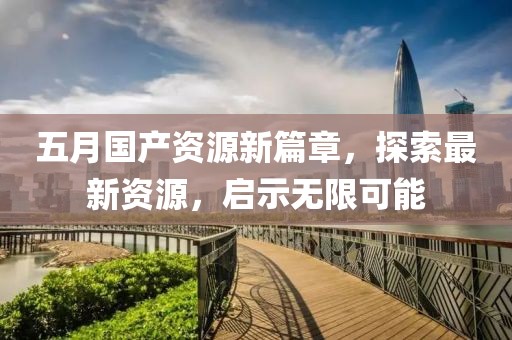 五月国产资源新篇章，探索最新资源，启示无限可能
