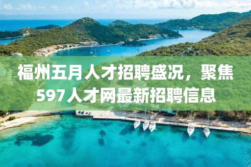 福州五月人才招聘盛况，聚焦597人才网最新招聘信息