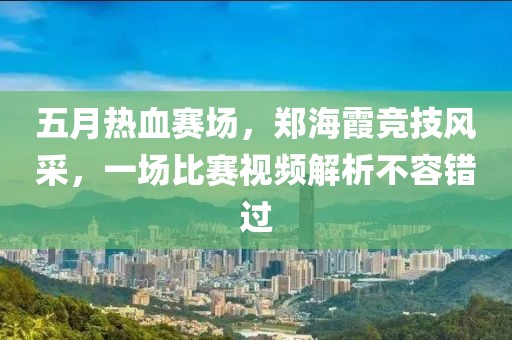 五月热血赛场，郑海霞竞技风采，一场比赛视频解析不容错过