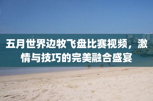 五月世界边牧飞盘比赛视频，激情与技巧的完美融合盛宴