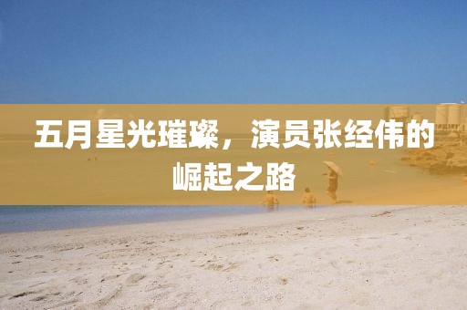 五月星光璀璨，演员张经伟的崛起之路