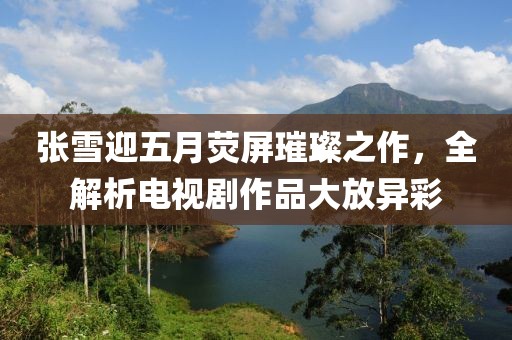 张雪迎五月荧屏璀璨之作，全解析电视剧作品大放异彩