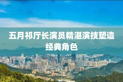 五月祁厅长演员精湛演技塑造经典角色