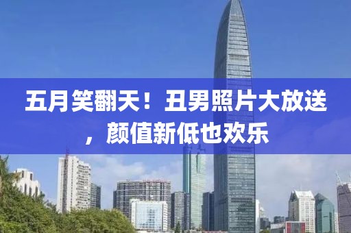 五月笑翻天！丑男照片大放送，颜值新低也欢乐