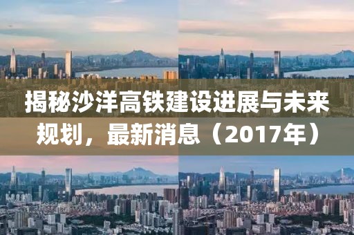 揭秘沙洋高铁建设进展与未来规划，最新消息（2017年）