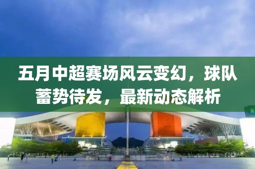 五月中超赛场风云变幻，球队蓄势待发，最新动态解析