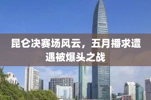 昆仑决赛场风云，五月播求遭遇被爆头之战