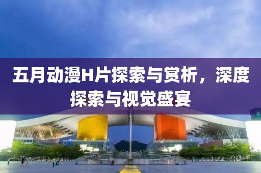 五月动漫H片探索与赏析，深度探索与视觉盛宴