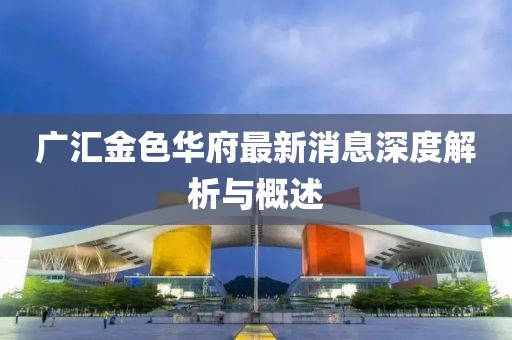 广汇金色华府最新消息深度解析与概述