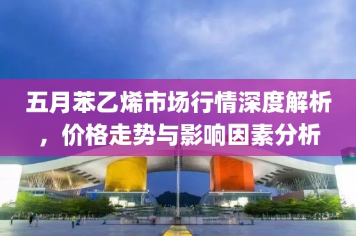 五月苯乙烯市场行情深度解析，价格走势与影响因素分析