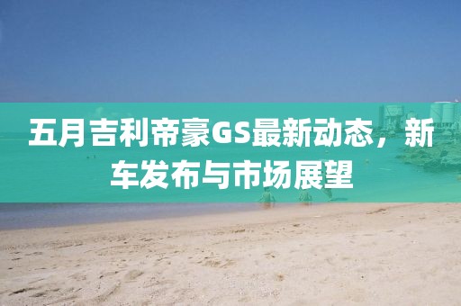 五月吉利帝豪GS最新动态，新车发布与市场展望