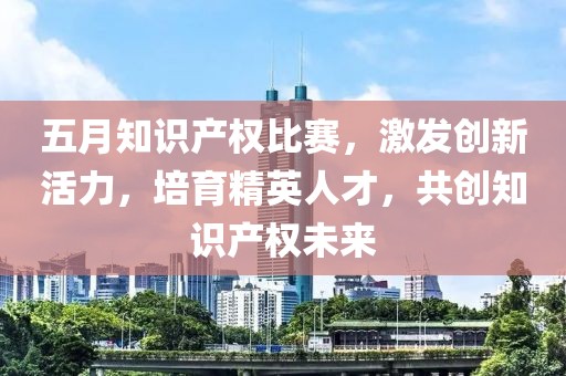 五月知识产权比赛，激发创新活力，培育精英人才，共创知识产权未来