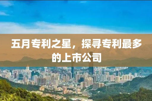 五月专利之星，探寻专利最多的上市公司