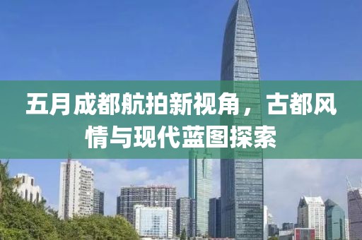 五月成都航拍新视角，古都风情与现代蓝图探索