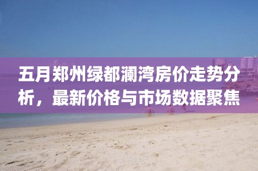 五月郑州绿都澜湾房价走势分析，最新价格与市场数据聚焦
