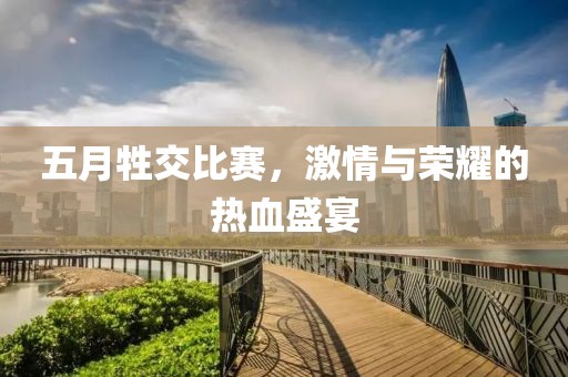 五月牲交比赛，激情与荣耀的热血盛宴