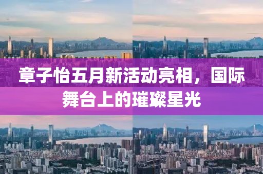 章子怡五月新活动亮相，国际舞台上的璀璨星光