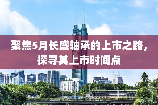 聚焦5月长盛轴承的上市之路，探寻其上市时间点