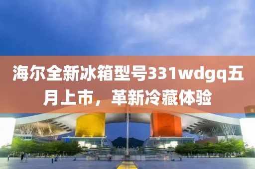 海尔全新冰箱型号331wdgq五月上市，革新冷藏体验