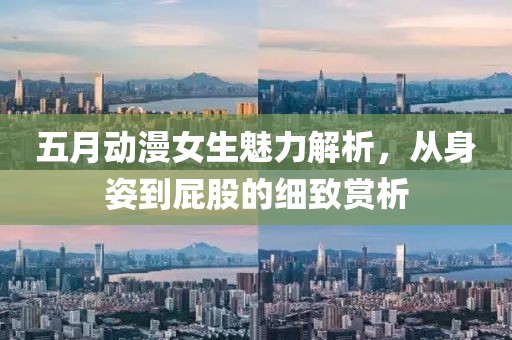 五月动漫女生魅力解析，从身姿到屁股的细致赏析