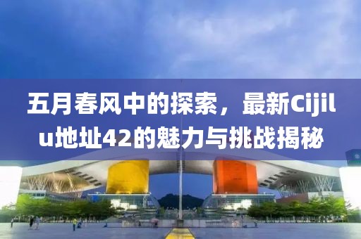 五月春风中的探索，最新Cijilu地址42的魅力与挑战揭秘