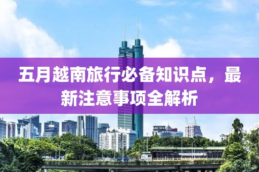 五月越南旅行必备知识点，最新注意事项全解析