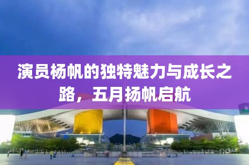 演员杨帆的独特魅力与成长之路，五月扬帆启航