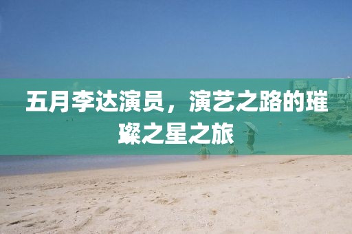 五月李达演员，演艺之路的璀璨之星之旅