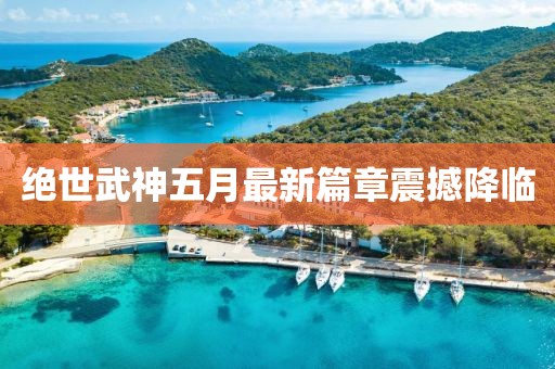 绝世武神五月最新篇章震撼降临