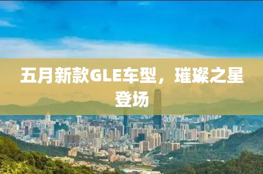 五月新款GLE车型，璀璨之星登场