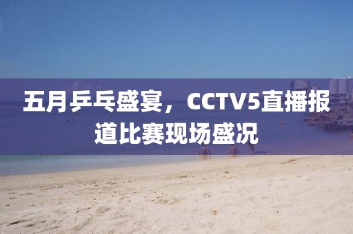 五月乒乓盛宴，CCTV5直播报道比赛现场盛况